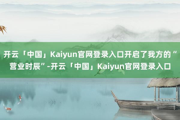 开云「中国」Kaiyun官网登录入口开启了我方的“营业时辰”-开云「中国」Kaiyun官网登录入口