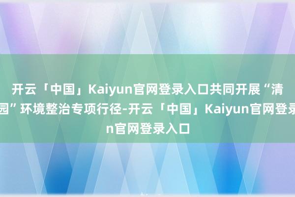 开云「中国」Kaiyun官网登录入口共同开展“清洁家园”环境整治专项行径-开云「中国」Kaiyun官网登录入口