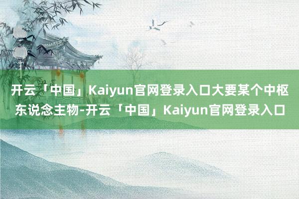 开云「中国」Kaiyun官网登录入口大要某个中枢东说念主物-开云「中国」Kaiyun官网登录入口