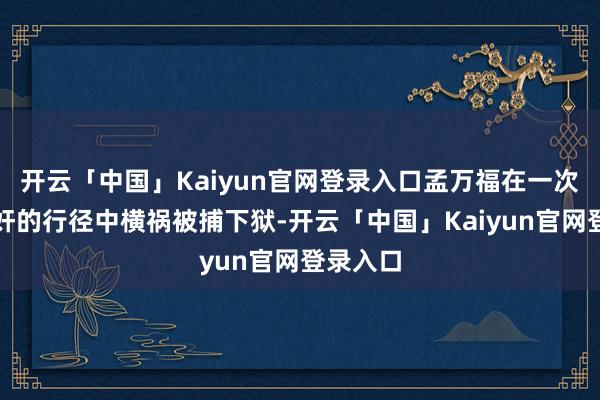 开云「中国」Kaiyun官网登录入口孟万福在一次撤废汉奸的行径中横祸被捕下狱-开云「中国」Kaiyun官网登录入口