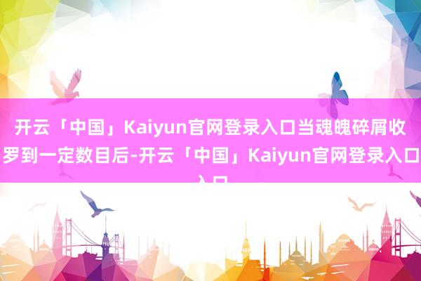 开云「中国」Kaiyun官网登录入口当魂魄碎屑收罗到一定数目后-开云「中国」Kaiyun官网登录入口