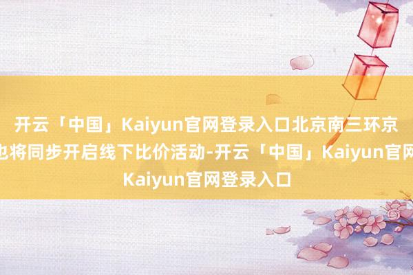 开云「中国」Kaiyun官网登录入口北京南三环京东MALL也将同步开启线下比价活动-开云「中国」Kaiyun官网登录入口
