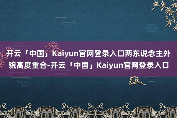 开云「中国」Kaiyun官网登录入口两东说念主外貌高度重合-开云「中国」Kaiyun官网登录入口