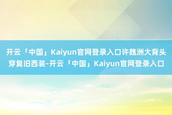开云「中国」Kaiyun官网登录入口许魏洲大背头穿复旧西装-开云「中国」Kaiyun官网登录入口