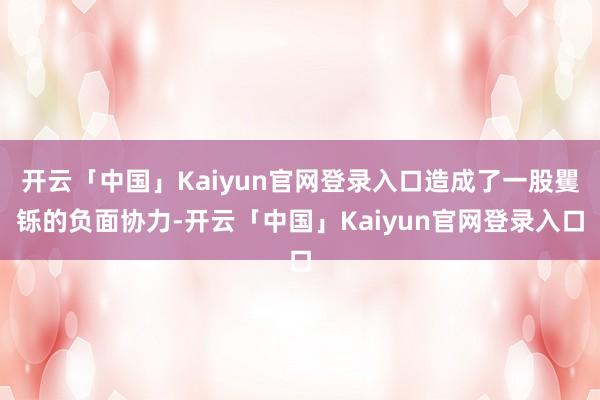 开云「中国」Kaiyun官网登录入口造成了一股矍铄的负面协力-开云「中国」Kaiyun官网登录入口
