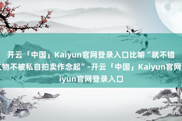 开云「中国」Kaiyun官网登录入口比喻“就不错从联系文物不被私自拍卖作念起”-开云「中国」Kaiyun官网登录入口