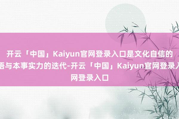 开云「中国」Kaiyun官网登录入口是文化自信的醒悟与本事实力的迭代-开云「中国」Kaiyun官网登录入口