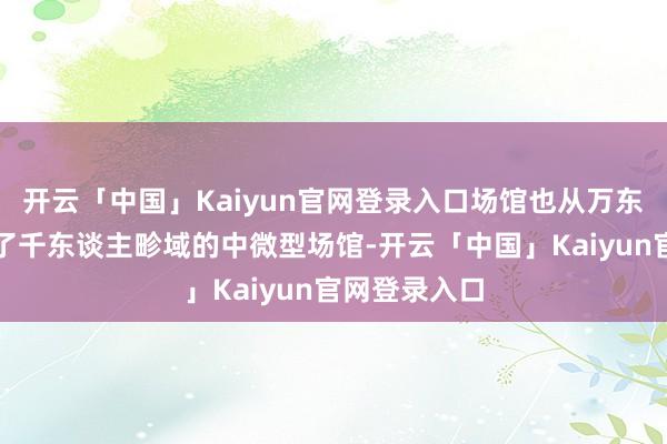 开云「中国」Kaiyun官网登录入口场馆也从万东谈主馆搬到了千东谈主畛域的中微型场馆-开云「中国」Kaiyun官网登录入口