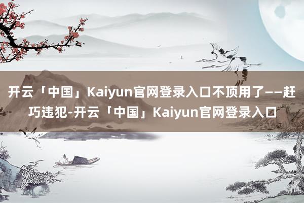 开云「中国」Kaiyun官网登录入口不顶用了——赶巧违犯-开云「中国」Kaiyun官网登录入口
