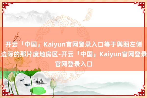 开云「中国」Kaiyun官网登录入口等于舆图左侧围聚边际的那片废地房区-开云「中国」Kaiyun官网登录入口