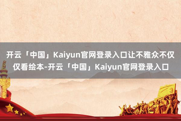 开云「中国」Kaiyun官网登录入口让不雅众不仅仅看绘本-开云「中国」Kaiyun官网登录入口