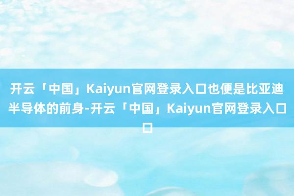 开云「中国」Kaiyun官网登录入口也便是比亚迪半导体的前身-开云「中国」Kaiyun官网登录入口