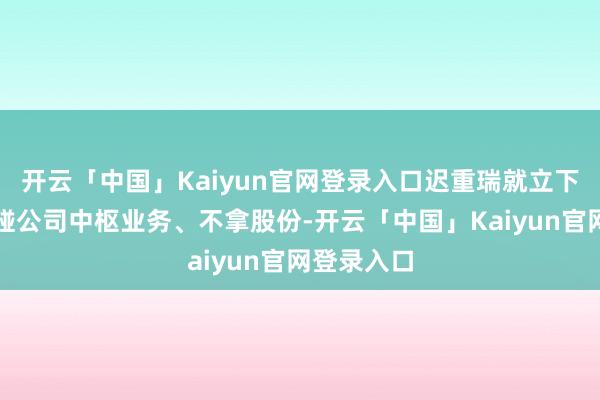 开云「中国」Kaiyun官网登录入口迟重瑞就立下王法:不碰公司中枢业务、不拿股份-开云「中国」Kaiyun官网登录入口