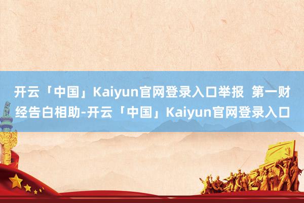 开云「中国」Kaiyun官网登录入口举报  第一财经告白相助-开云「中国」Kaiyun官网登录入口