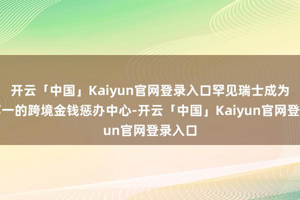 开云「中国」Kaiyun官网登录入口罕见瑞士成为民众第一的跨境金钱惩办中心-开云「中国」Kaiyun官网登录入口