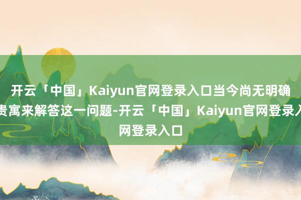 开云「中国」Kaiyun官网登录入口当今尚无明确的贵寓来解答这一问题-开云「中国」Kaiyun官网登录入口