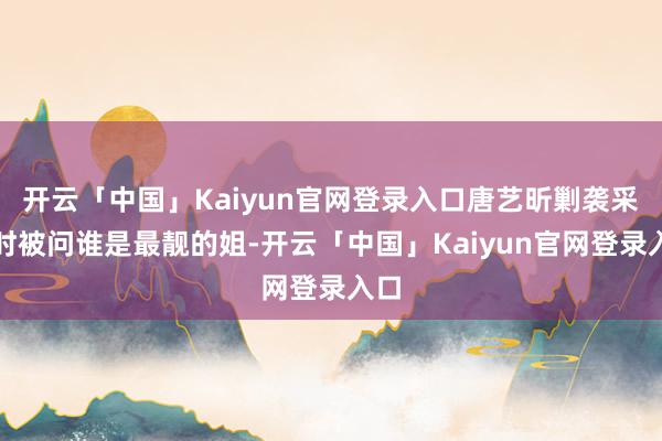 开云「中国」Kaiyun官网登录入口唐艺昕剿袭采访时被问谁是最靓的姐-开云「中国」Kaiyun官网登录入口