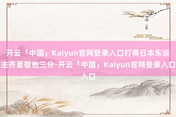 开云「中国」Kaiyun官网登录入口打得日本东谈主齐要敬他三分-开云「中国」Kaiyun官网登录入口
