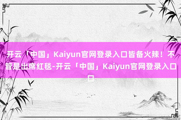 开云「中国」Kaiyun官网登录入口皆备火辣！不管是出席红毯-开云「中国」Kaiyun官网登录入口