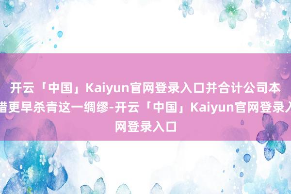 开云「中国」Kaiyun官网登录入口并合计公司本不错更早杀青这一绸缪-开云「中国」Kaiyun官网登录入口