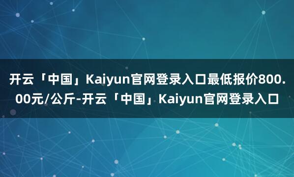 开云「中国」Kaiyun官网登录入口最低报价800.00元/公斤-开云「中国」Kaiyun官网登录入口