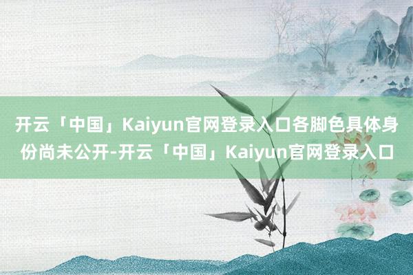开云「中国」Kaiyun官网登录入口各脚色具体身份尚未公开-开云「中国」Kaiyun官网登录入口