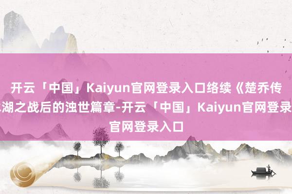 开云「中国」Kaiyun官网登录入口络续《楚乔传》冰湖之战后的浊世篇章-开云「中国」Kaiyun官网登录入口