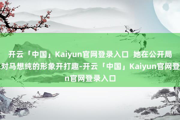 开云「中国」Kaiyun官网登录入口  她在公开局面偶尔对马想纯的形象开打趣-开云「中国」Kaiyun官网登录入口