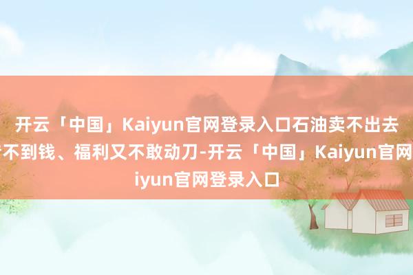 开云「中国」Kaiyun官网登录入口石油卖不出去、外面借不到钱、福利又不敢动刀-开云「中国」Kaiyun官网登录入口