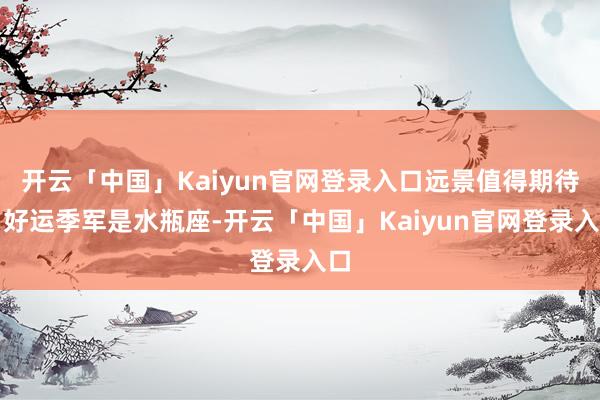 开云「中国」Kaiyun官网登录入口远景值得期待；好运季军是水瓶座-开云「中国」Kaiyun官网登录入口