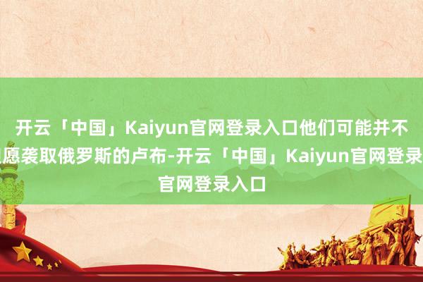 开云「中国」Kaiyun官网登录入口他们可能并不太但愿袭取俄罗斯的卢布-开云「中国」Kaiyun官网登录入口