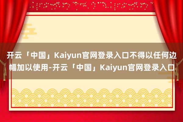 开云「中国」Kaiyun官网登录入口不得以任何边幅加以使用-开云「中国」Kaiyun官网登录入口
