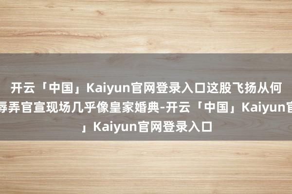 开云「中国」Kaiyun官网登录入口这股飞扬从何而来？网友辱弄官宣现场几乎像皇家婚典-开云「中国」Kaiyun官网登录入口