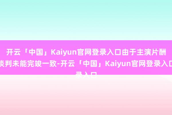 开云「中国」Kaiyun官网登录入口由于主演片酬谈判未能完竣一致-开云「中国」Kaiyun官网登录入口