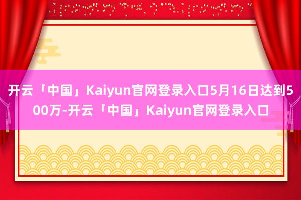 开云「中国」Kaiyun官网登录入口5月16日达到500万-开云「中国」Kaiyun官网登录入口