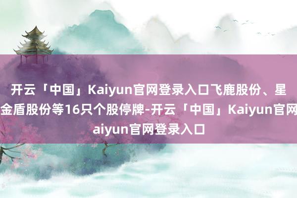 开云「中国」Kaiyun官网登录入口飞鹿股份、星河微电、金盾股份等16只个股停牌-开云「中国」Kaiyun官网登录入口