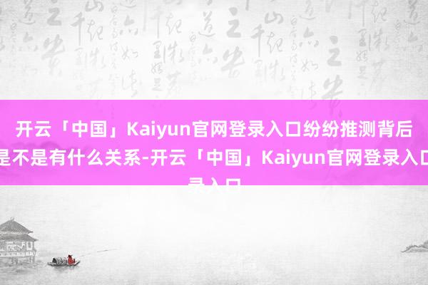 开云「中国」Kaiyun官网登录入口纷纷推测背后是不是有什么关系-开云「中国」Kaiyun官网登录入口