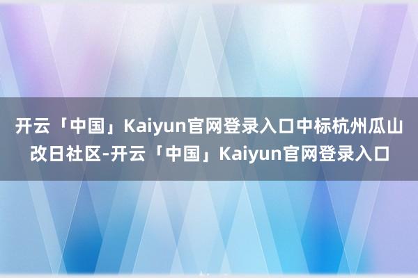 开云「中国」Kaiyun官网登录入口中标杭州瓜山改日社区-开云「中国」Kaiyun官网登录入口