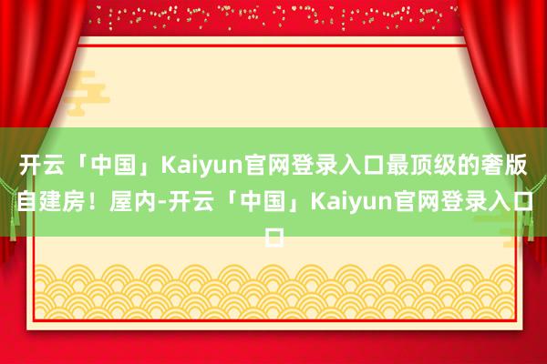 开云「中国」Kaiyun官网登录入口最顶级的奢版自建房！屋内-开云「中国」Kaiyun官网登录入口