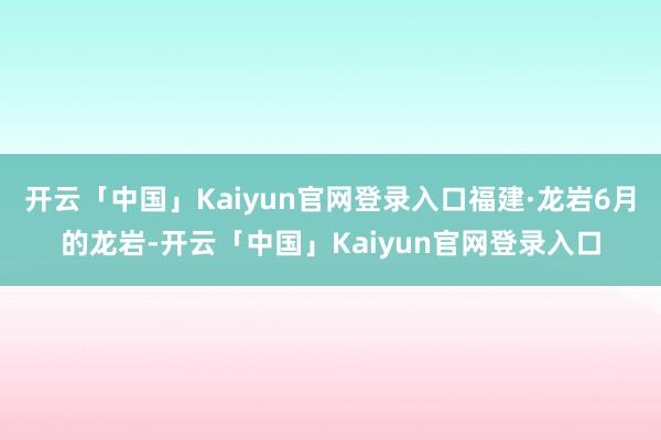 开云「中国」Kaiyun官网登录入口福建·龙岩6月的龙岩-开云「中国」Kaiyun官网登录入口