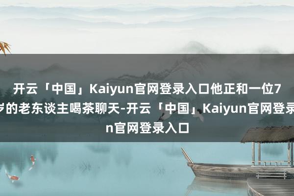 开云「中国」Kaiyun官网登录入口他正和一位70多岁的老东谈主喝茶聊天-开云「中国」Kaiyun官网登录入口