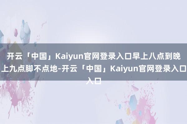 开云「中国」Kaiyun官网登录入口早上八点到晚上九点脚不点地-开云「中国」Kaiyun官网登录入口
