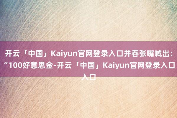 开云「中国」Kaiyun官网登录入口并吞张嘴喊出:“100好意思金-开云「中国」Kaiyun官网登录入口