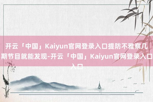 开云「中国」Kaiyun官网登录入口提防不雅察几期节目就能发现-开云「中国」Kaiyun官网登录入口