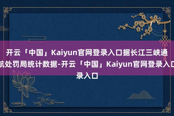 开云「中国」Kaiyun官网登录入口据长江三峡通航处罚局统计数据-开云「中国」Kaiyun官网登录入口