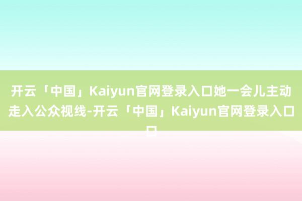 开云「中国」Kaiyun官网登录入口她一会儿主动走入公众视线-开云「中国」Kaiyun官网登录入口