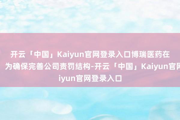 开云「中国」Kaiyun官网登录入口　　博瑞医药在公告中称：为确保完善公司责罚结构-开云「中国」Kaiyun官网登录入口