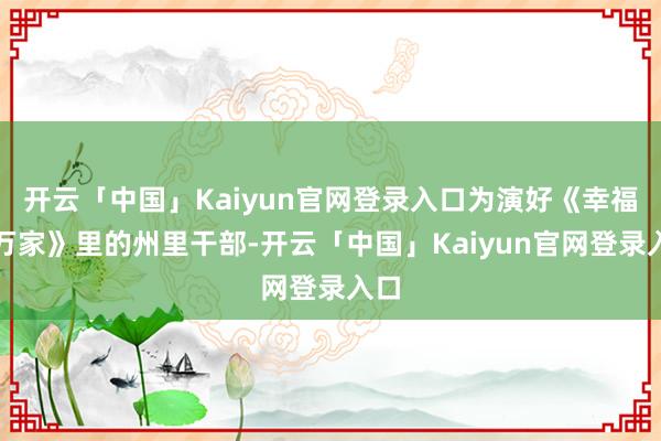 开云「中国」Kaiyun官网登录入口为演好《幸福到万家》里的州里干部-开云「中国」Kaiyun官网登录入口
