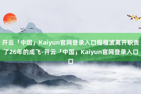 开云「中国」Kaiyun官网登录入口程福波离开职责了26年的成飞-开云「中国」Kaiyun官网登录入口