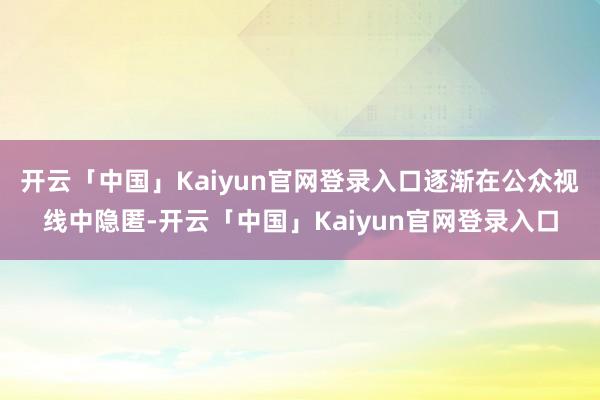开云「中国」Kaiyun官网登录入口逐渐在公众视线中隐匿-开云「中国」Kaiyun官网登录入口